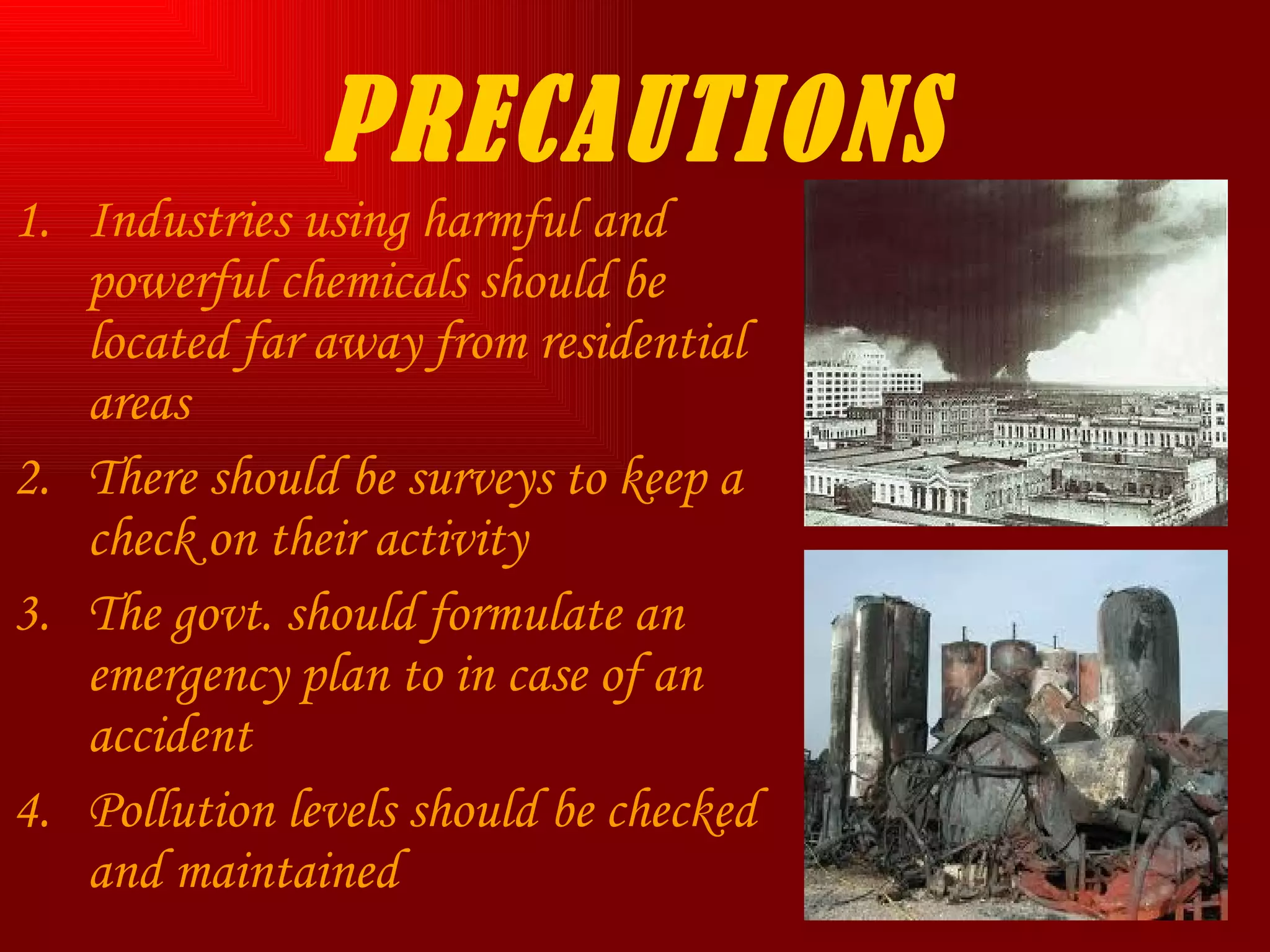 PRECAUTIONS Industries using harmful and powerful chemicals should be located far away from residential areas There should be surveys to keep a check on their activity The govt. should formulate an emergency plan to in case of an accident Pollution levels should be checked and maintained  