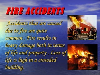 FIRE ACCIDENTS Accidents that are caused due to fire are quite common . Fire results in heavy damage both in terms of life and property . Loss of life is high in a crowded building. 