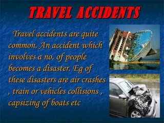 TRAVEL ACCIDENTS Travel accidents are quite common. An accident which involves a no. of people becomes a disaster. Eg of these disasters are air crashes , train or vehicles collisions , capsizing of boats etc 