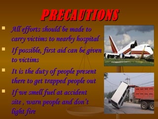 PRECAUTIONS All efforts should be made to carry victims to nearby hospital If possible, first aid can be given to victims It is the duty of people present there to get trapped people out If we smell fuel at accident site , warn people and don’t light fire 