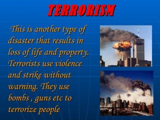 TERRORISM This is another type of disaster that results in loss of life and property. Terrorists use violence and strike without warning. They use bombs , guns etc to terrorize people   