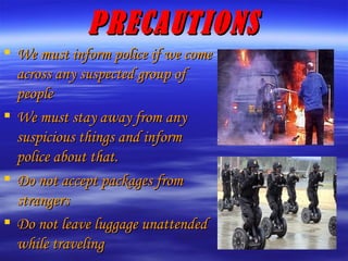 PRECAUTIONS We must inform police if we come across any suspected group of people We must stay away from any suspicious things and inform police about that. Do not accept packages from strangers Do not leave luggage unattended while traveling 