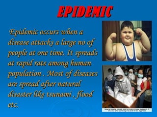 EPIDEMIC Epidemic occurs when a disease attacks a large no of people at one time. It spreads at rapid rate among human population . Most of diseases are spread after natural disaster like tsunami , flood etc.   