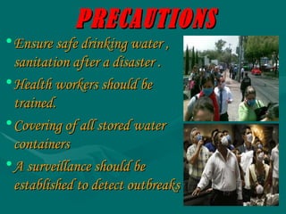 PRECAUTIONS Ensure safe drinking water , sanitation after a disaster . Health workers should be trained. Covering of all stored water containers A surveillance should be established to detect outbreaks 