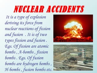 NUCLEAR ACCIDENTS It is a type of explosion deriving its force from  nuclear reactions of fission and fusion  . It is of two types fission and fusion . Egs. Of fission are atomic bombs , A-bombs , fission bombs . Egs. Of fusion bombs are hydrogen bombs , H-bombs , fusion bombs etc. 