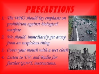 PRECAUTIONS The WHO should lay emphasis on prohibition against biological warfare We should  immediately get away from an suspicious thing Cover your mouth with a wet cloth Listen to T.V. and Radio for further GOVT. instructions.  