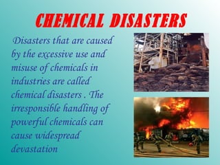 CHEMICAL DISASTERS Disasters that are caused by the excessive use and misuse of chemicals in industries are called chemical disasters . The irresponsible handling of powerful chemicals can cause widespread devastation 