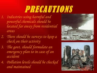 PRECAUTIONS Industries using harmful and powerful chemicals should be located far away from residential areas There should be surveys to keep a check on their activity The govt. should formulate an emergency plan to in case of an accident Pollution levels should be checked and maintained  