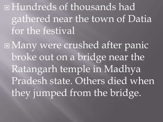  Hundreds

of thousands had
gathered near the town of Datia
for the festival
 Many were crushed after panic
broke out on a bridge near the
Ratangarh temple in Madhya
Pradesh state. Others died when
they jumped from the bridge.

 
