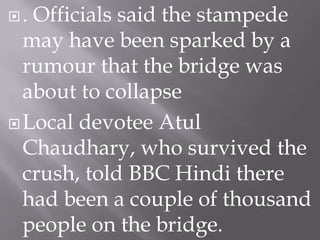 .

Officials said the stampede
may have been sparked by a
rumour that the bridge was
about to collapse
 Local devotee Atul
Chaudhary, who survived the
crush, told BBC Hindi there
had been a couple of thousand
people on the bridge.

 
