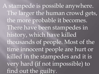A stampede is possible anywhere.
The larger the human crowd gets,
the more probable it becomes.
There have been stampedes in
history, which have killed
thousands of people. Most of the
time innocent people are hurt or
killed in the stampedes and it is
very hard (if not impossible) to
find out the guilty.

 