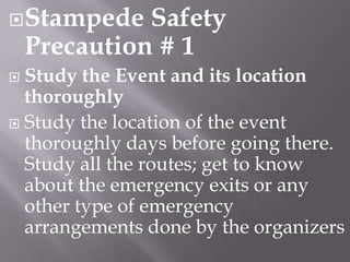  Stampede

Safety
Precaution # 1

Study the Event and its location
thoroughly
 Study the location of the event
thoroughly days before going there.
Study all the routes; get to know
about the emergency exits or any
other type of emergency
arrangements done by the organizers


 