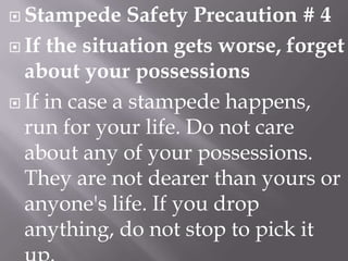  Stampede

Safety Precaution # 4
 If the situation gets worse, forget
about your possessions
 If in case a stampede happens,
run for your life. Do not care
about any of your possessions.
They are not dearer than yours or
anyone's life. If you drop
anything, do not stop to pick it

 