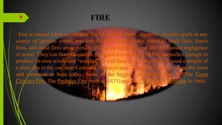 FIRE
Fire is caused when a source of fire like naked flame, cigarette , electric spark or any
source of ignition comes into contact with inflammable material. Bush fires, forest
fires, and mine fires are generally started by lightning, but also by human negligence
or arson. They can burn thousands of square kilometers. If a fire intensifies enough to
produce its own winds and "weather", it will form into a firestorm. A good example of
a mine fire is the one near Centralia, Pennsylvania. Started in 1962, it ruined the town
and continues to burn today. Some of the biggest city-related fires are The Great
Chicago Fire, The Peshtigo Fire (both of 1871) and the Great Fire of London in 1666.
9
 