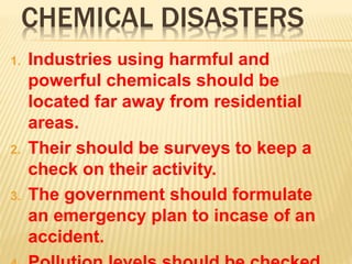 CHEMICAL DISASTERS
1. Industries using harmful and
powerful chemicals should be
located far away from residential
areas.
2. Their should be surveys to keep a
check on their activity.
3. The government should formulate
an emergency plan to incase of an
accident.
 
