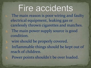 1. The main reason is poor wiring and faulty
electrical equipment, leaking gas or
carelessly thrown cigarettes and matches.
2. The main power supply source is good
condition.
3. wire should be properly covered.
4. Inflammable things should be kept out of
reach of children.
5. Power points shouldn't be over loaded.
 