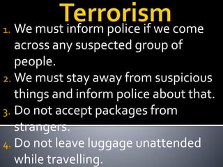 1. We must inform police if we come
across any suspected group of
people.
2. We must stay away from suspicious
things and inform police about that.
3. Do not accept packages from
strangers.
4. Do not leave luggage unattended
while travelling.
 