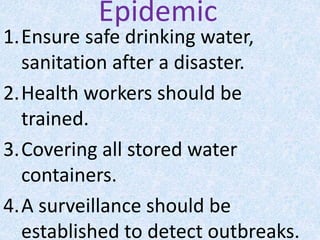 Epidemic
1.Ensure safe drinking water,
sanitation after a disaster.
2.Health workers should be
trained.
3.Covering all stored water
containers.
4.A surveillance should be
established to detect outbreaks.
 