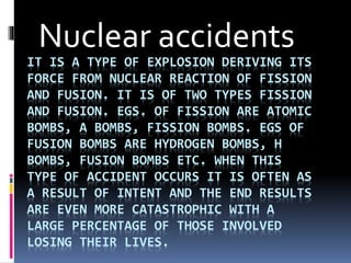 IT IS A TYPE OF EXPLOSION DERIVING ITS
FORCE FROM NUCLEAR REACTION OF FISSION
AND FUSION. IT IS OF TWO TYPES FISSION
AND FUSION. EGS. OF FISSION ARE ATOMIC
BOMBS, A BOMBS, FISSION BOMBS. EGS OF
FUSION BOMBS ARE HYDROGEN BOMBS, H
BOMBS, FUSION BOMBS ETC. WHEN THIS
TYPE OF ACCIDENT OCCURS IT IS OFTEN AS
A RESULT OF INTENT AND THE END RESULTS
ARE EVEN MORE CATASTROPHIC WITH A
LARGE PERCENTAGE OF THOSE INVOLVED
LOSING THEIR LIVES.
Nuclear accidents
 