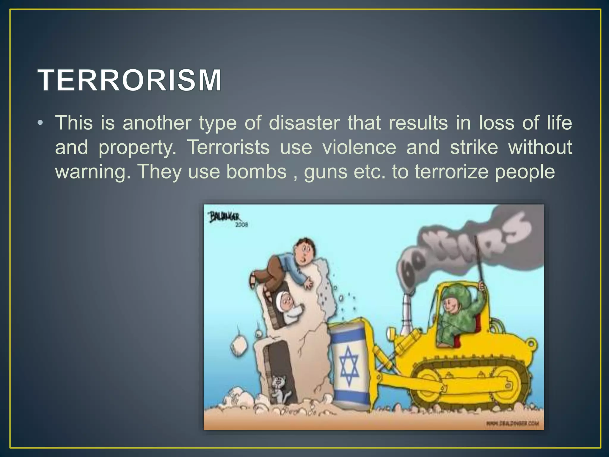 • This is another type of disaster that results in loss of life 
and property. Terrorists use violence and strike without 
warning. They use bombs , guns etc. to terrorize people 
 
