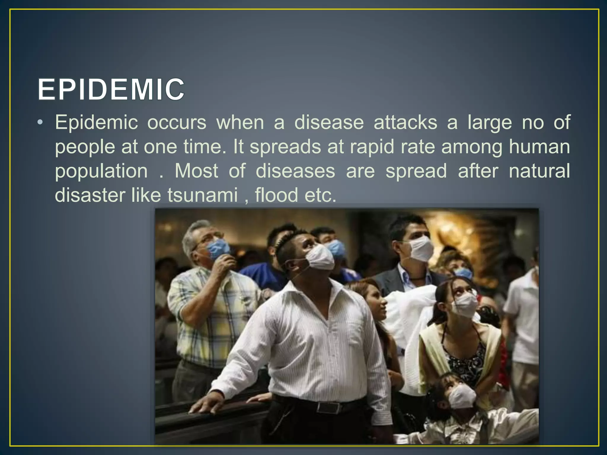 • Epidemic occurs when a disease attacks a large no of 
people at one time. It spreads at rapid rate among human 
population . Most of diseases are spread after natural 
disaster like tsunami , flood etc. 
 