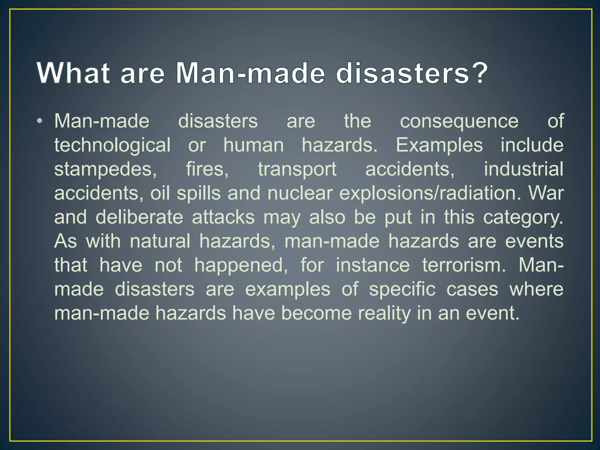 • Man-made disasters are the consequence of 
technological or human hazards. Examples include 
stampedes, fires, transport accidents, industrial 
accidents, oil spills and nuclear explosions/radiation. War 
and deliberate attacks may also be put in this category. 
As with natural hazards, man-made hazards are events 
that have not happened, for instance terrorism. Man-made 
disasters are examples of specific cases where 
man-made hazards have become reality in an event. 
 