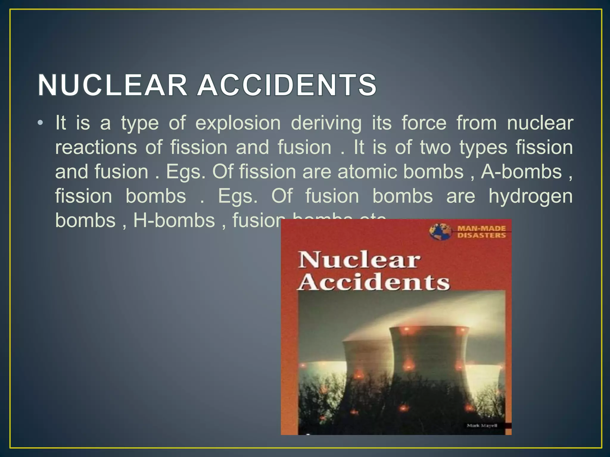 • It is a type of explosion deriving its force from nuclear 
reactions of fission and fusion . It is of two types fission 
and fusion . Egs. Of fission are atomic bombs , A-bombs , 
fission bombs . Egs. Of fusion bombs are hydrogen 
bombs , H-bombs , fusion bombs etc. 
 