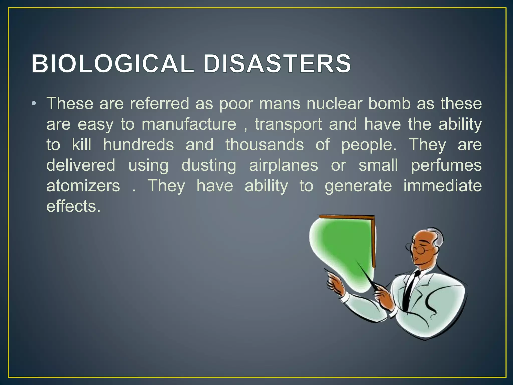• These are referred as poor mans nuclear bomb as these 
are easy to manufacture , transport and have the ability 
to kill hundreds and thousands of people. They are 
delivered using dusting airplanes or small perfumes 
atomizers . They have ability to generate immediate 
effects. 
 