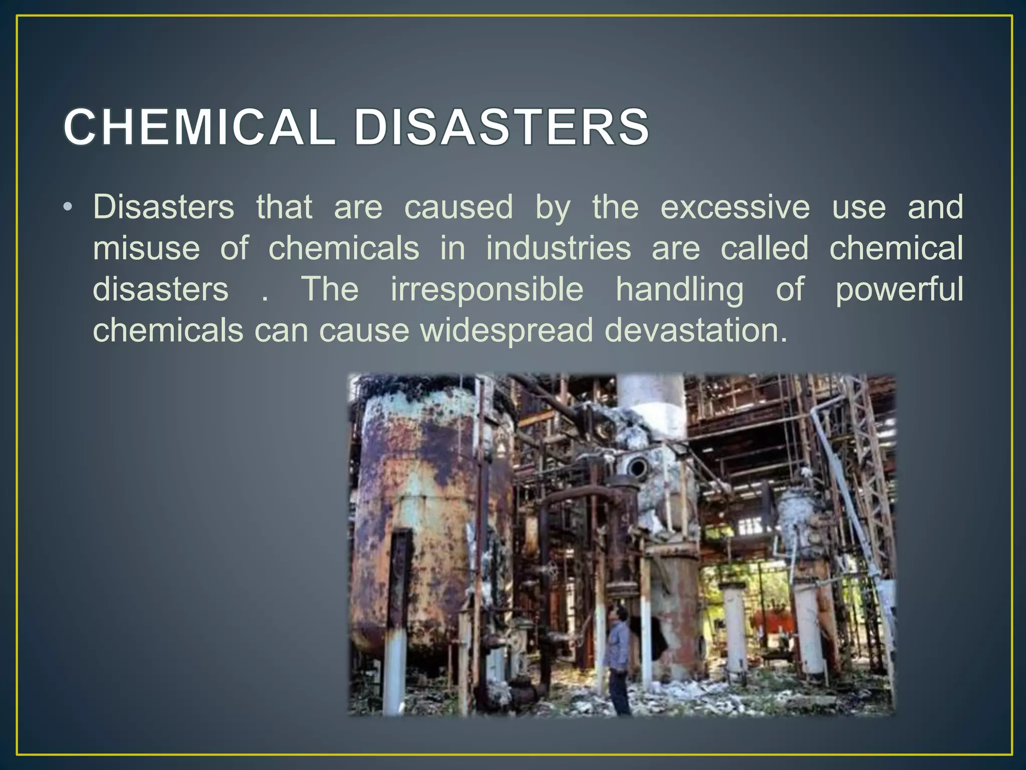 • Disasters that are caused by the excessive use and 
misuse of chemicals in industries are called chemical 
disasters . The irresponsible handling of powerful 
chemicals can cause widespread devastation. 
 