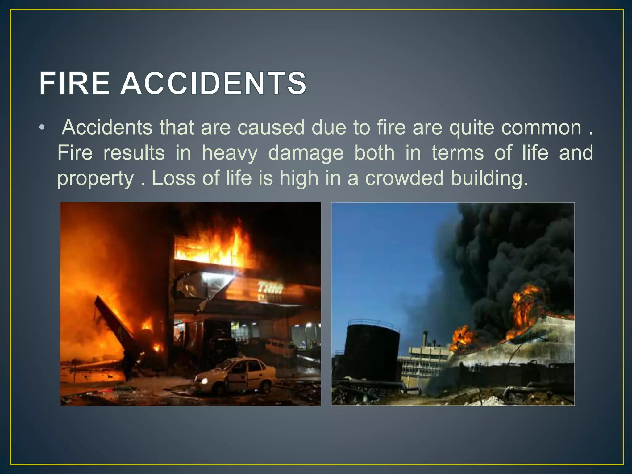 • Accidents that are caused due to fire are quite common . 
Fire results in heavy damage both in terms of life and 
property . Loss of life is high in a crowded building. 
 