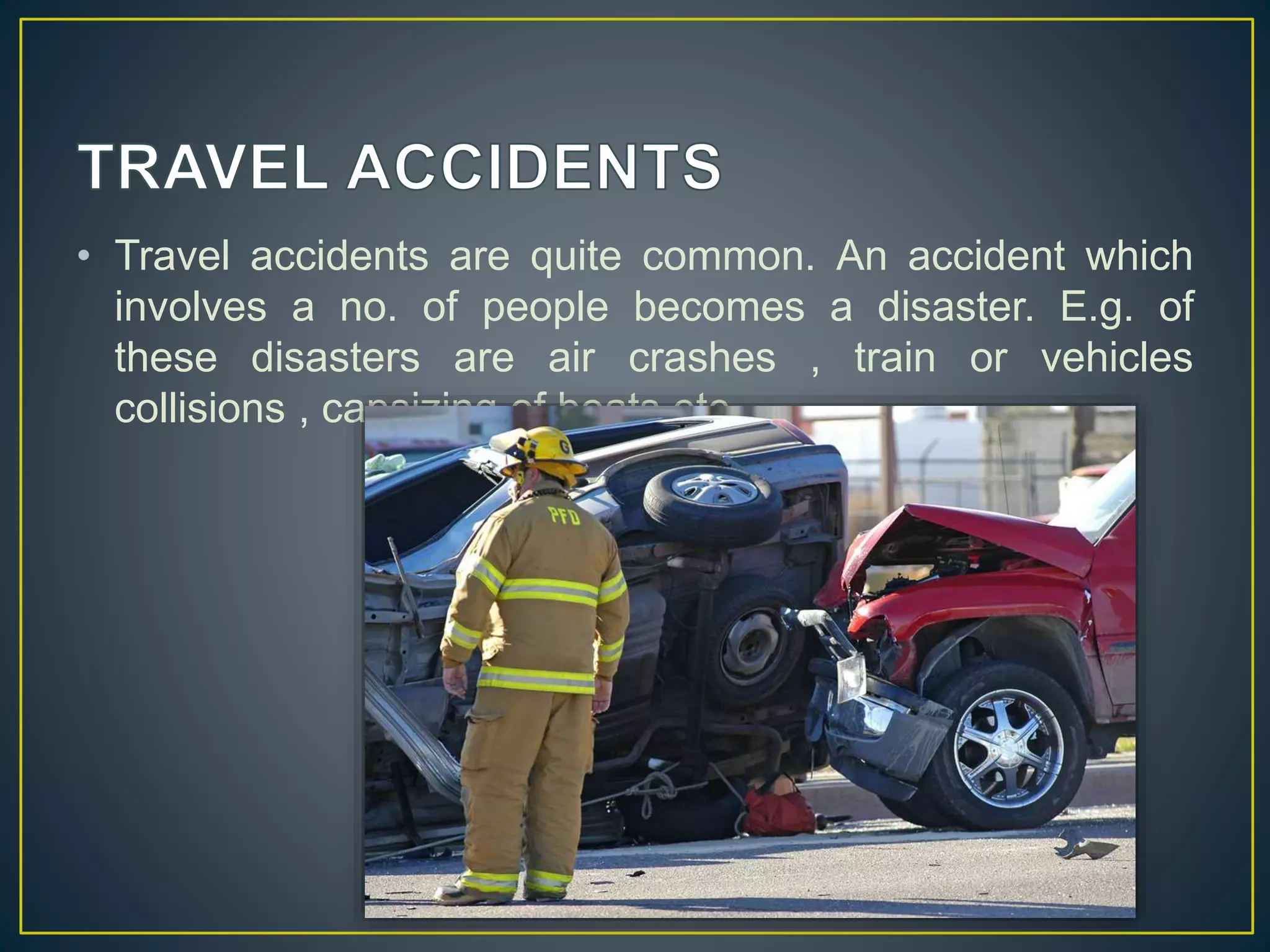 • Travel accidents are quite common. An accident which 
involves a no. of people becomes a disaster. E.g. of 
these disasters are air crashes , train or vehicles 
collisions , capsizing of boats etc. 
 