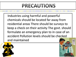 Industries using harmful and powerful
chemicals should be located far away from
residential areas There should be surveys to
keep a check on their activity The govt. should
formulate an emergency plan to in case of an
accident Pollution levels should be checked
and maintained
 