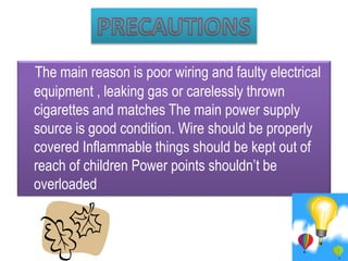 The main reason is poor wiring and faulty electrical
equipment , leaking gas or carelessly thrown
cigarettes and matches The main power supply
source is good condition. Wire should be properly
covered Inflammable things should be kept out of
reach of children Power points shouldn’t be
overloaded
 