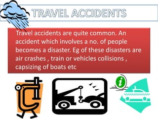 Travel accidents are quite common. An
accident which involves a no. of people
becomes a disaster. Eg of these disasters are
air crashes , train or vehicles collisions ,
capsizing of boats etc
 