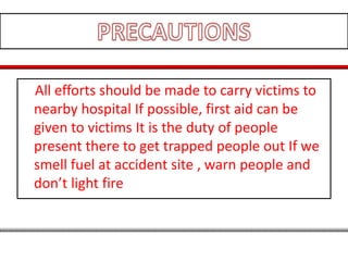 All efforts should be made to carry victims to
nearby hospital If possible, first aid can be
given to victims It is the duty of people
present there to get trapped people out If we
smell fuel at accident site , warn people and
don’t light fire
 