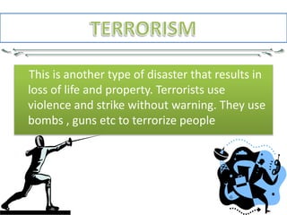 This is another type of disaster that results in
loss of life and property. Terrorists use
violence and strike without warning. They use
bombs , guns etc to terrorize people
 