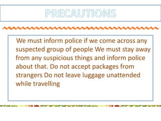 We must inform police if we come across any
suspected group of people We must stay away
from any suspicious things and inform police
about that. Do not accept packages from
strangers Do not leave luggage unattended
while travelling
 