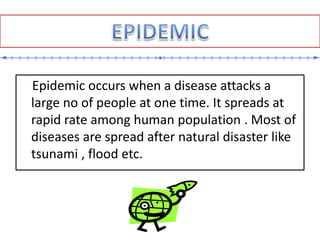 Epidemic occurs when a disease attacks a
large no of people at one time. It spreads at
rapid rate among human population . Most of
diseases are spread after natural disaster like
tsunami , flood etc.
 