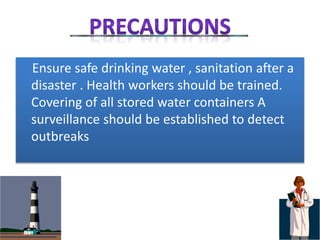 Ensure safe drinking water , sanitation after a
disaster . Health workers should be trained.
Covering of all stored water containers A
surveillance should be established to detect
outbreaks
 
