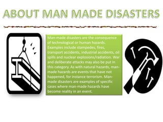 Man-made disasters are the consequence
of technological or human hazards.
Examples include stampedes, fires,
transport accidents, industrial accidents, oil
spills and nuclear explosions/radiation. War
and deliberate attacks may also be put in
this category. As with natural hazards, man-
made hazards are events that have not
happened, for instance terrorism. Man-
made disasters are examples of specific
cases where man-made hazards have
become reality in an event.
 