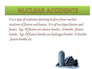 It is a type of explosion deriving its force from nuclear
reactions of fission and fusion . It is of two types fission and
fusion . Egs. Of fission are atomic bombs , A-bombs , fission
bombs . Egs. Of fusion bombs are hydrogen bombs , H-bombs
, fusion bombs etc.
 