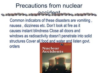 Precautions from nuclear
accident
Common indicators of these disasters are vomiting ,
nausea , dizziness etc. Don’t look at fire as it
causes instant blindness Close all doors and
windows as radioactivity doesn’t penetrate into solid
structures Cover all food and water and listen govt.
orders
 