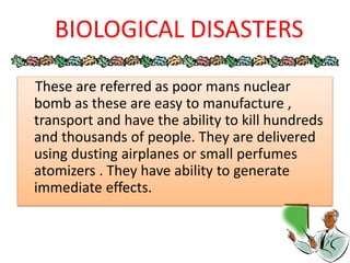 These are referred as poor mans nuclear
bomb as these are easy to manufacture ,
transport and have the ability to kill hundreds
and thousands of people. They are delivered
using dusting airplanes or small perfumes
atomizers . They have ability to generate
immediate effects.
BIOLOGICAL DISASTERS
 