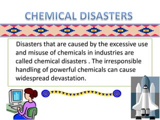 Disasters that are caused by the excessive use
and misuse of chemicals in industries are
called chemical disasters . The irresponsible
handling of powerful chemicals can cause
widespread devastation.
 