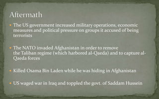  The US government increased military operations, economic
measures and political pressure on groups it accused of being
terrorists
 The NATO invaded Afghanistan in order to remove
the Taliban regime (which harbored al-Qaeda) and to capture al-
Qaeda forces
 Killed Osama Bin Laden while he was hiding in Afghanistan
 US waged war in Iraq and toppled the govt. of Saddam Hussein
 