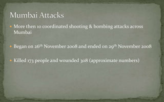  More then 10 coordinated shooting & bombing attacks across
Mumbai
 Began on 26th November 2008 and ended on 29th November 2008
 Killed 173 people and wounded 308 (approximate numbers)
 
