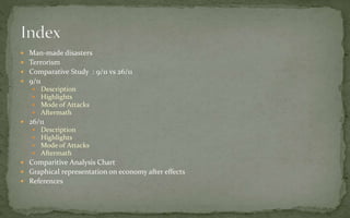  Man-made disasters
 Terrorism
 Comparative Study : 9/11 vs 26/11
 9/11
 Description
 Highlights
 Mode of Attacks
 Aftermath
 26/11
 Description
 Highlights
 Mode of Attacks
 Aftermath
 Comparitive Analysis Chart
 Graphical representation on economy after effects
 References
 