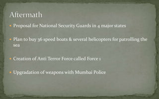  Proposal for National Security Guards in 4 major states
 Plan to buy 36 speed boats & several helicopters for patrolling the
sea
 Creation of Anti Terror Force called Force 1
 Upgradation of weapons with Mumbai Police
 