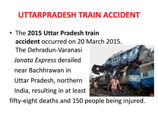 UTTARPRADESH TRAIN ACCIDENT
• The 2015 Uttar Pradesh train
accident occurred on 20 March 2015.
The Dehradun-Varanasi
Janata Express derailed
near Bachhrawan in
Uttar Pradesh, northern
India, resulting in at least
fifty-eight deaths and 150 people being injured.
 