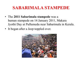 SABARIMALA STAMPEDE
• The 2011 Sabarimala stampede was a
human stampede on 14 January 2011, Makara
Jyothi Day at Pullumedu near Sabarimala in Kerala.
• It began after a Jeep toppled over.
 
